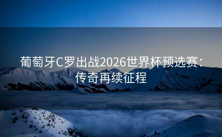 葡萄牙C罗出战2026世界杯预选赛：传奇再续征程