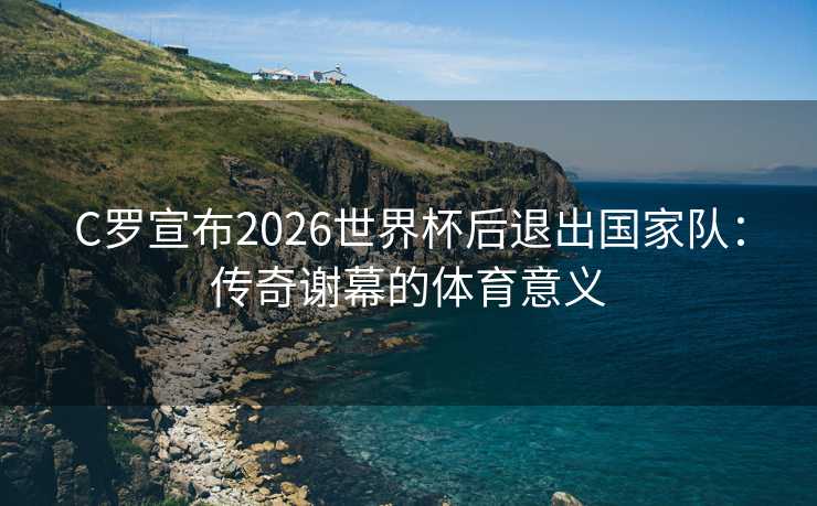 C罗宣布2026世界杯后退出国家队:传奇谢幕的体育意义 C罗宣布2026世界杯后退出国家队:传奇谢幕的体育意义