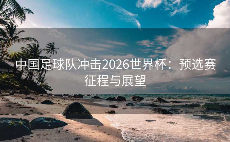 中国足球队冲击2026世界杯:预选赛征程与展望 中国足球队冲击2026世界杯:预选赛征程与展望