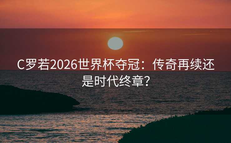C罗若2026世界杯夺冠：传奇再续还是时代终章？